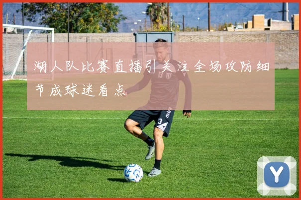 湖人队比赛直播引关注全场攻防细节成球迷看点
