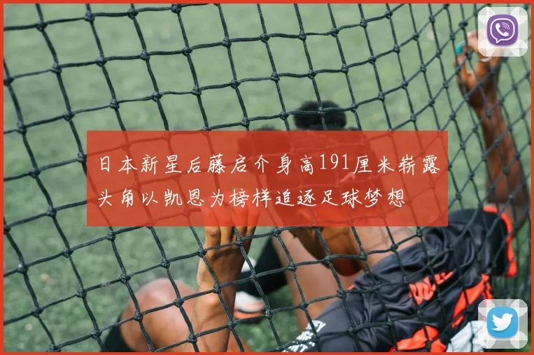 日本新星后藤启介身高191厘米崭露头角以凯恩为榜样追逐足球梦想