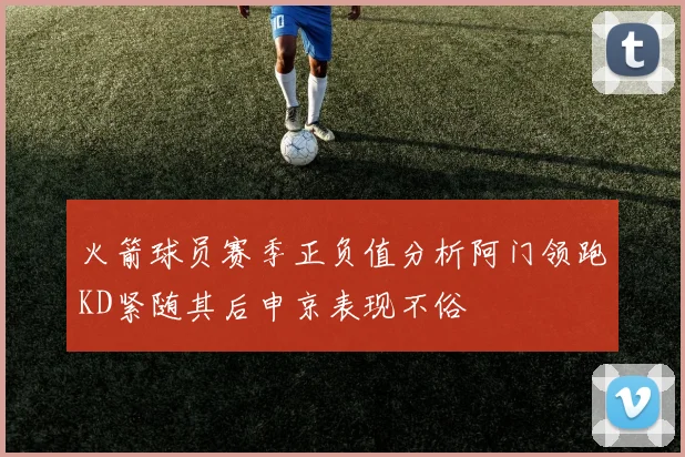 火箭球员赛季正负值分析阿门领跑KD紧随其后申京表现不俗