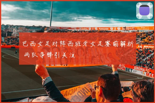 巴西女足对阵西班牙女足赛前解析 两队争锋引关注