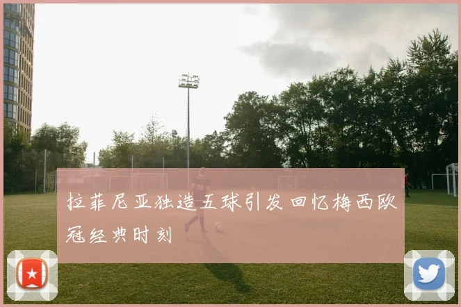 拉菲尼亚独造五球引发回忆梅西欧冠经典时刻