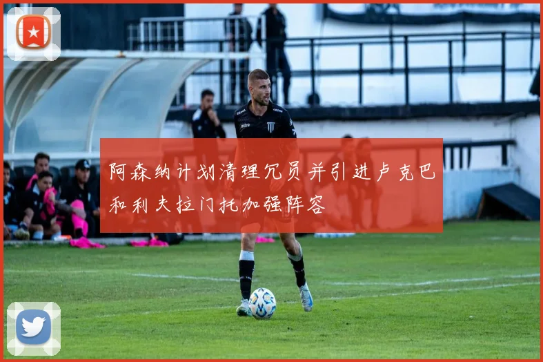 阿森纳计划清理冗员并引进卢克巴和利夫拉门托加强阵容