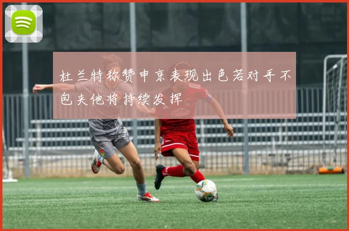 杜兰特称赞申京表现出色若对手不包夹他将持续发挥