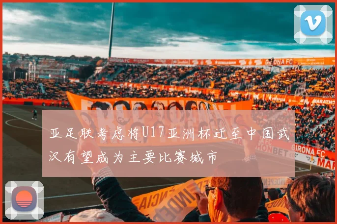 亚足联考虑将U17亚洲杯迁至中国武汉有望成为主要比赛城市