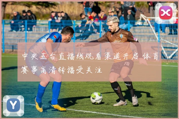中央五台直播线观看渠道开启 体育赛事高清转播受关注