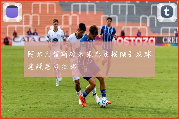 阿尔瓦雷斯对未来态度模糊引发球迷疑惑与担忧