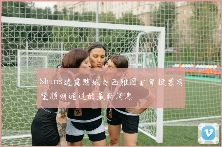 Shams透露赌城与西雅图扩军投票有望顺利通过的最新消息