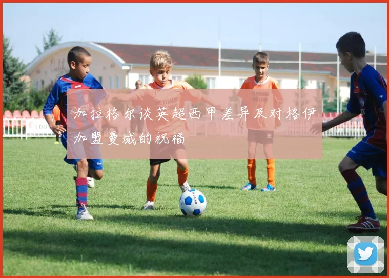 加拉格尔谈英超西甲差异及对格伊加盟曼城的祝福