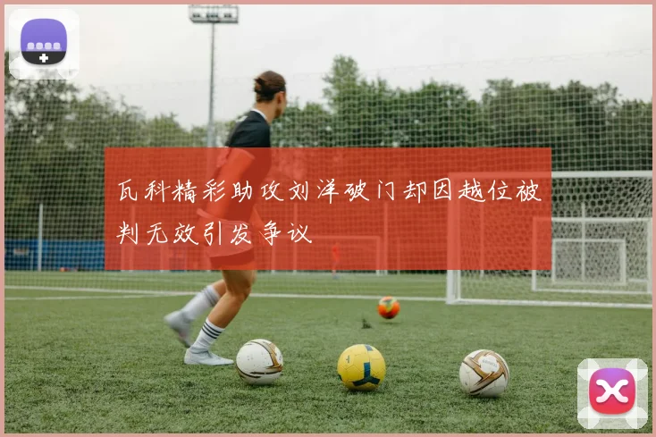 瓦科精彩助攻刘洋破门却因越位被判无效引发争议