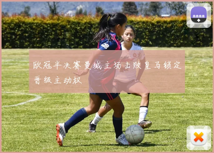欧冠半决赛曼城主场击败皇马锁定晋级主动权