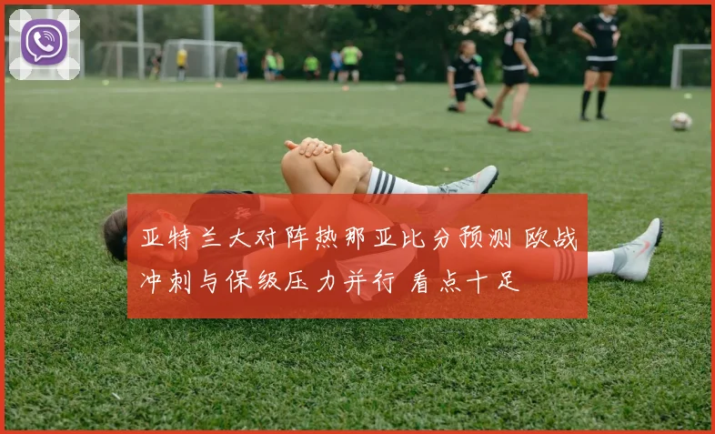亚特兰大对阵热那亚比分预测 欧战冲刺与保级压力并行 看点十足