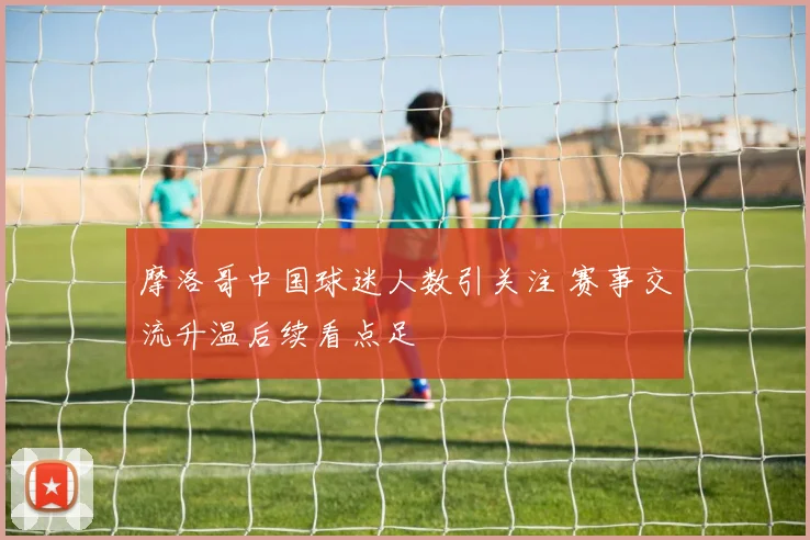 摩洛哥中国球迷人数引关注 赛事交流升温后续看点足