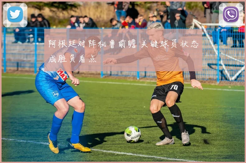阿根廷对阵秘鲁前瞻 关键球员状态成胜负看点
