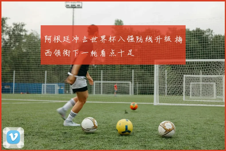 阿根廷冲击世界杯八强防线升级 梅西领衔下一轮看点十足