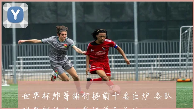 世界杯帅哥排行榜前十名出炉 各队球星颜值与人气榜单引关注