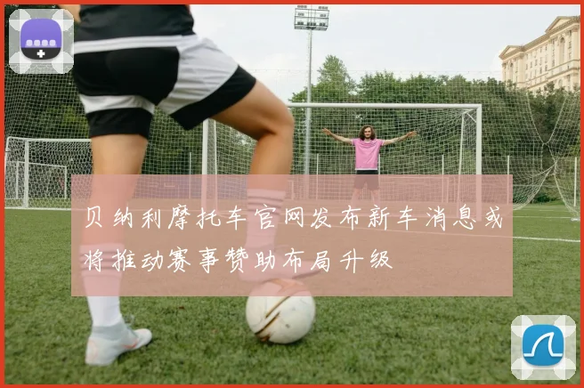 贝纳利摩托车官网发布新车消息或将推动赛事赞助布局升级