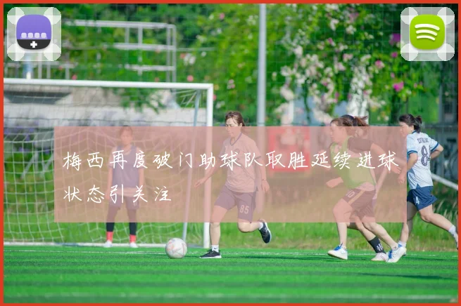 梅西再度破门助球队取胜延续进球状态引关注