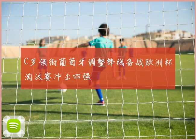 C罗领衔葡萄牙调整锋线备战欧洲杯淘汰赛冲击四强